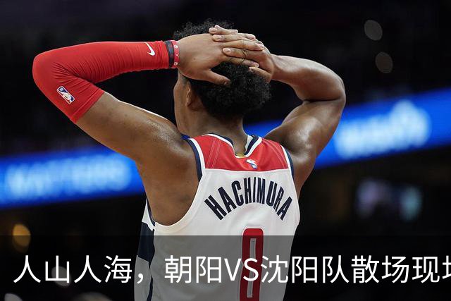 人山人海，朝阳VS沈阳队散场现场来了！（图+视频）