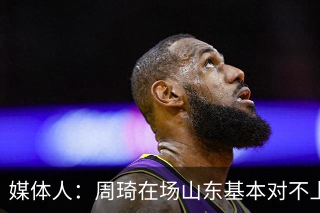 媒体人：周琦在场山东基本对不上，不在对方就围绕内线做文章