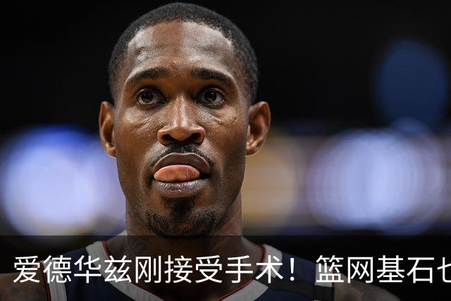 爱德华兹刚接受手术！篮网基石也伤了，名嘴怀疑伤病因球鞋技术