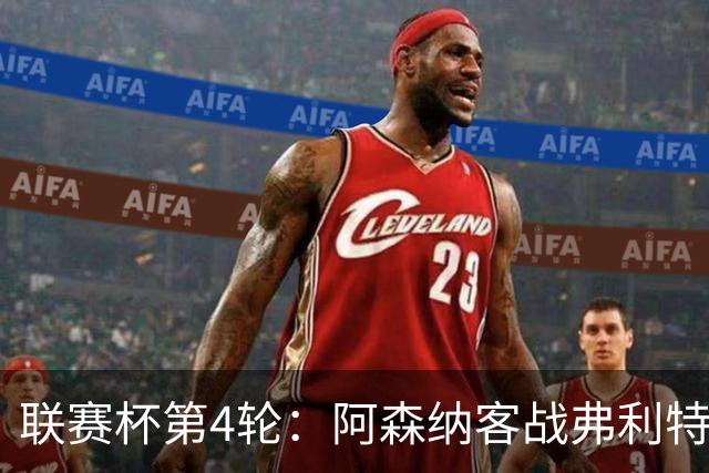 联赛杯第4轮：阿森纳客战弗利特伍德，冲击连续3季八强