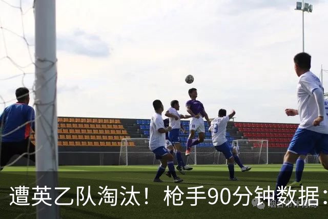 遭英乙队淘汰！枪手90分钟数据：26射7正6次得分机会 控球率近8成