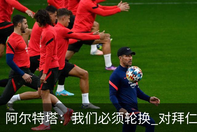 阿尔特塔：我们必须轮换 对拜仁是近4年身体对抗强度最高的比赛
