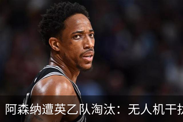 阿森纳遭英乙队淘汰：无人机干扰与红牌加剧杯赛噩梦