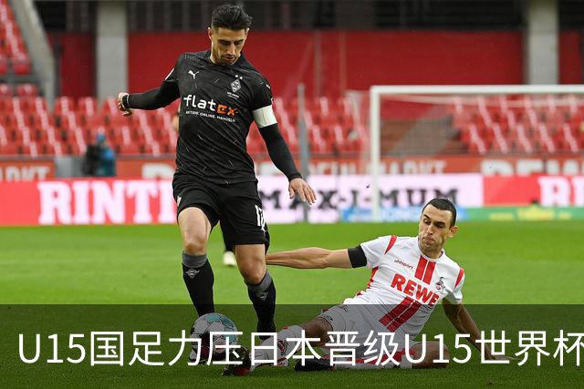 U15国足力压日本晋级U15世界杯第二级别赛事，28日首战伊朗队